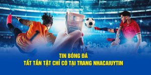 tin bóng đá tất tần tật chỉ có tại trang nhacaiuytin